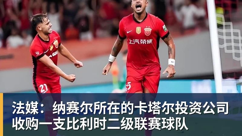 篮球下注法媒：纳赛尔所在的卡塔尔投资公司收购一支比利时二级联赛球队