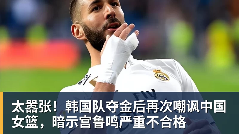 篮球下注太嚣张！韩国队夺金后再次嘲讽中国女篮，暗示宫鲁鸣严重不合格