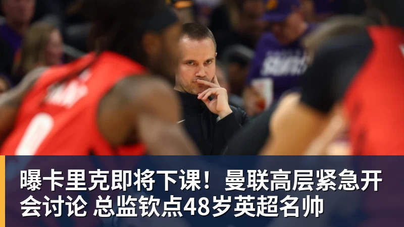 曝卡里克即将下课！曼联高层紧急开会讨论 总监钦点48岁英超名帅